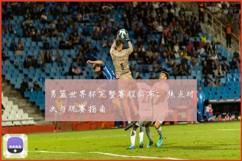 男篮世界杯完整赛程公布:焦点对决与观赛指南