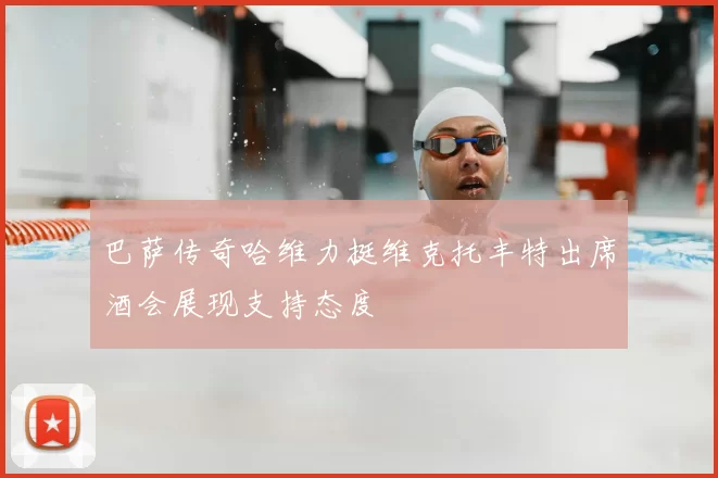 巴萨传奇哈维力挺维克托丰特出席酒会展现支持态度