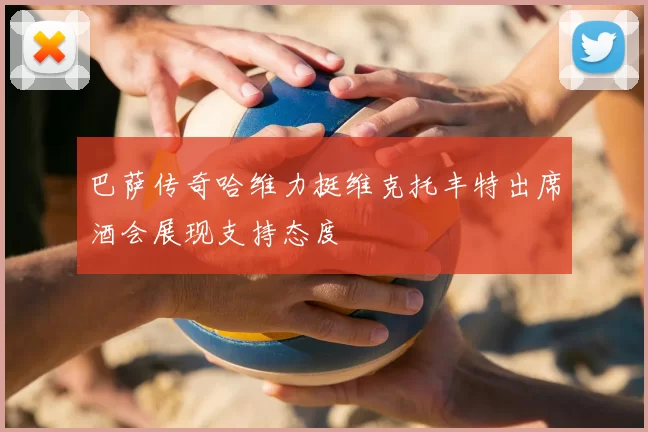 巴萨传奇哈维力挺维克托丰特出席酒会展现支持态度