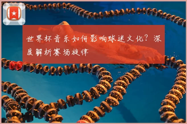 世界杯音乐如何影响球迷文化？深度解析赛场旋律