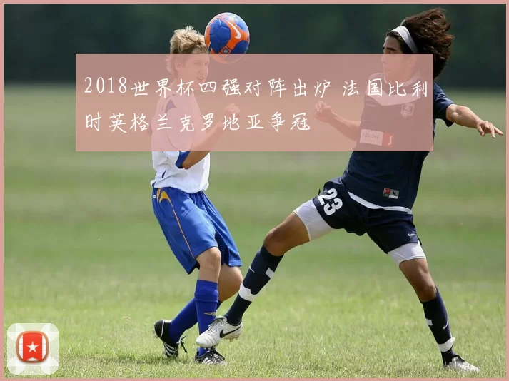 2018世界杯四强对阵出炉 法国比利时英格兰克罗地亚争冠