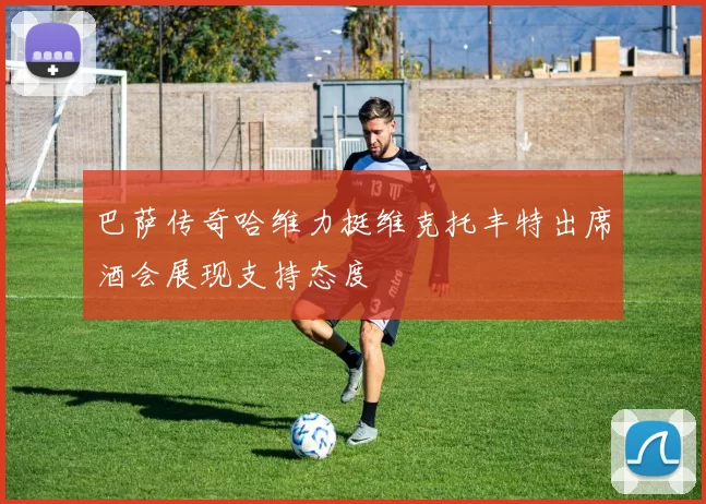 巴萨传奇哈维力挺维克托丰特出席酒会展现支持态度