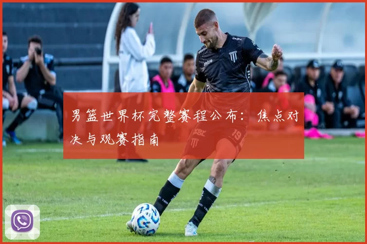 男篮世界杯完整赛程公布：焦点对决与观赛指南