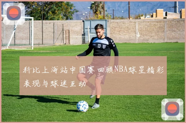 科比上海站中国赛回顾NBA球星精彩表现与球迷互动