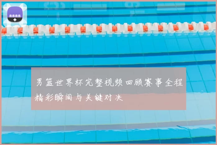 男篮世界杯完整视频回顾赛事全程精彩瞬间与关键对决