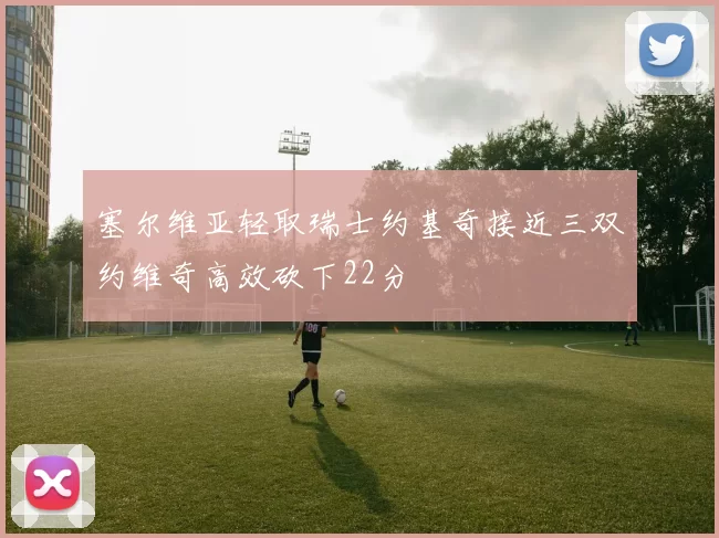 塞尔维亚轻取瑞士约基奇接近三双约维奇高效砍下22分