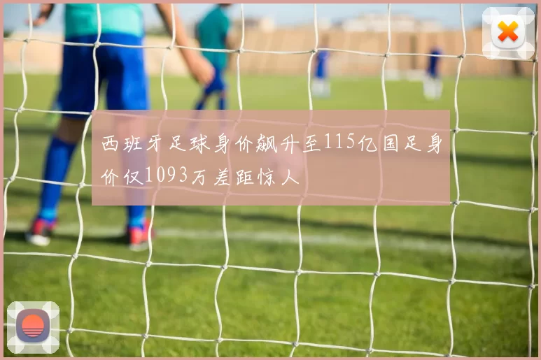 西班牙足球身价飙升至115亿国足身价仅1093万差距惊人