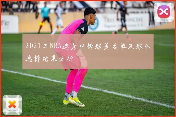 2021年NBA选秀中锋球员名单及球队选择结果分析