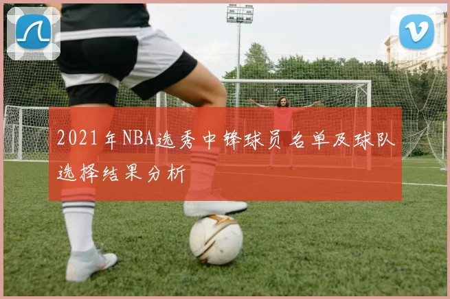 2021年NBA选秀中锋球员名单及球队选择结果分析