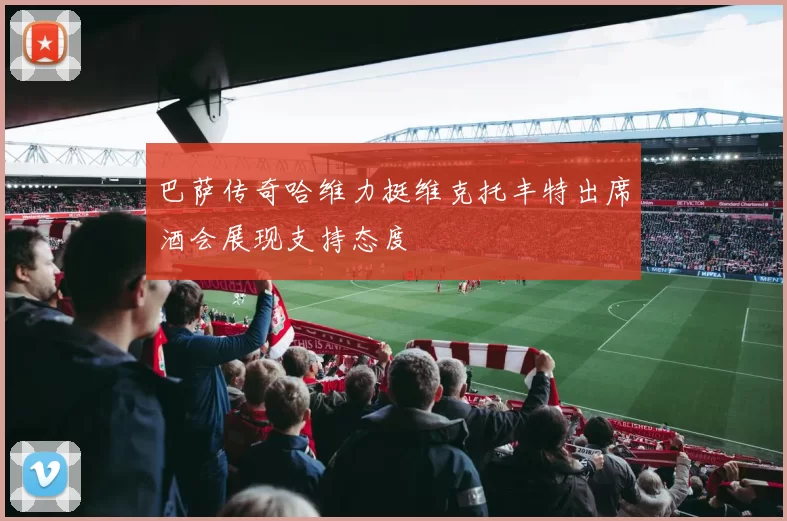 巴萨传奇哈维力挺维克托丰特出席酒会展现支持态度