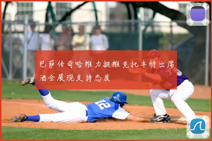 巴萨传奇哈维力挺维克托丰特出席酒会展现支持态度
