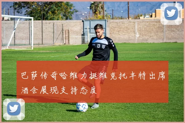 巴萨传奇哈维力挺维克托丰特出席酒会展现支持态度