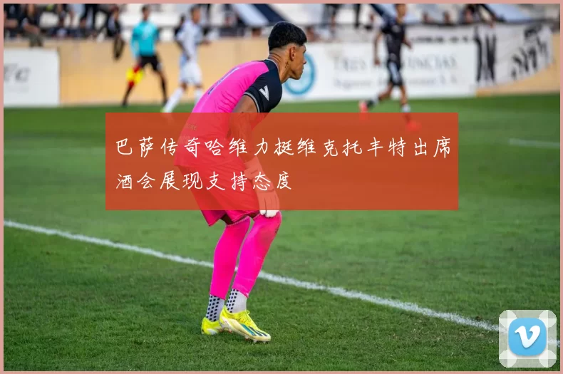 巴萨传奇哈维力挺维克托丰特出席酒会展现支持态度