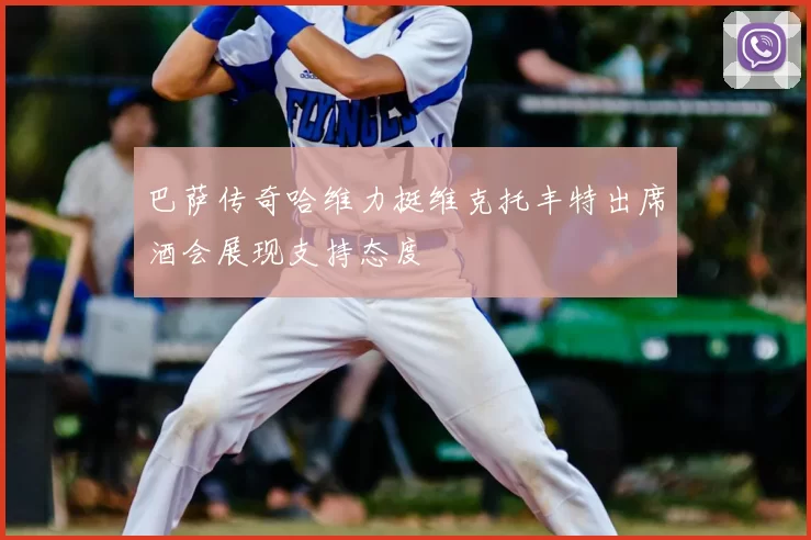 巴萨传奇哈维力挺维克托丰特出席酒会展现支持态度