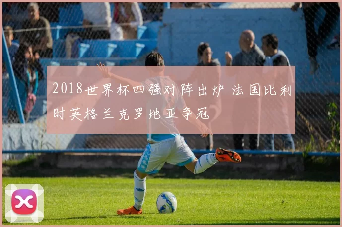 2018世界杯四强对阵出炉 法国比利时英格兰克罗地亚争冠