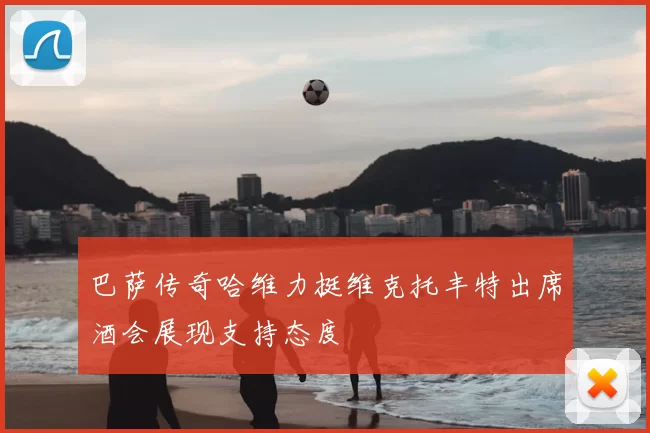 巴萨传奇哈维力挺维克托丰特出席酒会展现支持态度