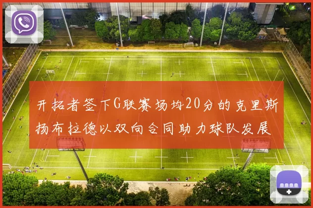 开拓者签下G联赛场均20分的克里斯扬布拉德以双向合同助力球队发展