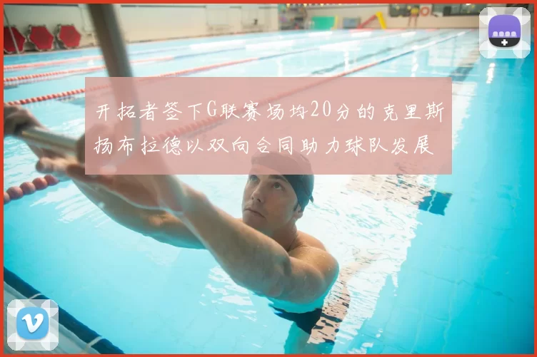 开拓者签下G联赛场均20分的克里斯扬布拉德以双向合同助力球队发展