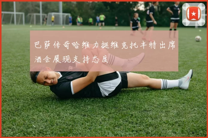 巴萨传奇哈维力挺维克托丰特出席酒会展现支持态度