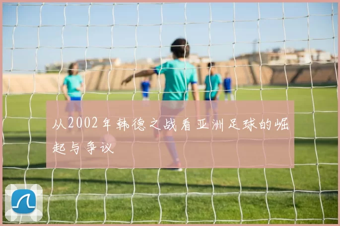 从2002年韩德之战看亚洲足球的崛起与争议