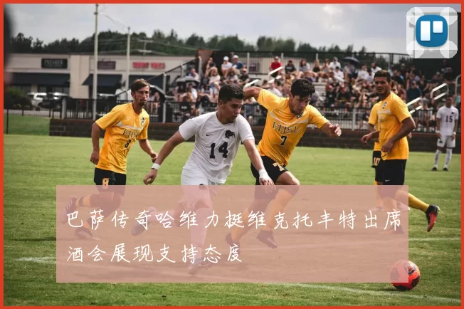 巴萨传奇哈维力挺维克托丰特出席酒会展现支持态度