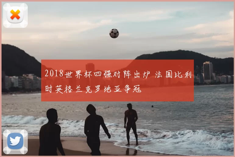 2018世界杯四强对阵出炉 法国比利时英格兰克罗地亚争冠