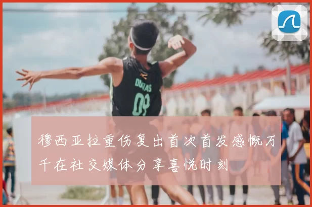 穆西亚拉重伤复出首次首发感慨万千在社交媒体分享喜悦时刻