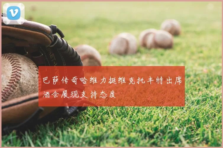 巴萨传奇哈维力挺维克托丰特出席酒会展现支持态度