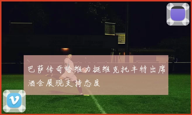 巴萨传奇哈维力挺维克托丰特出席酒会展现支持态度