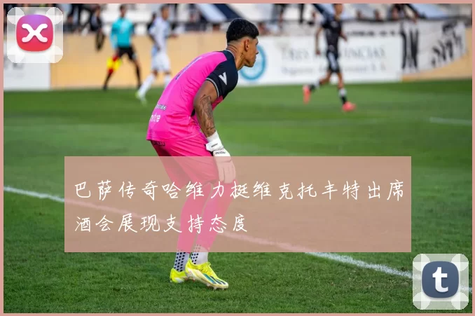 巴萨传奇哈维力挺维克托丰特出席酒会展现支持态度