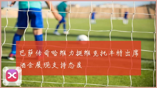 巴萨传奇哈维力挺维克托丰特出席酒会展现支持态度
