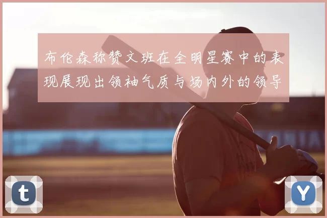 布伦森称赞文班在全明星赛中的表现展现出领袖气质与场内外的领导力