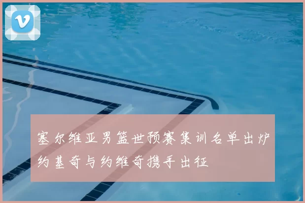 塞尔维亚男篮世预赛集训名单出炉约基奇与约维奇携手出征