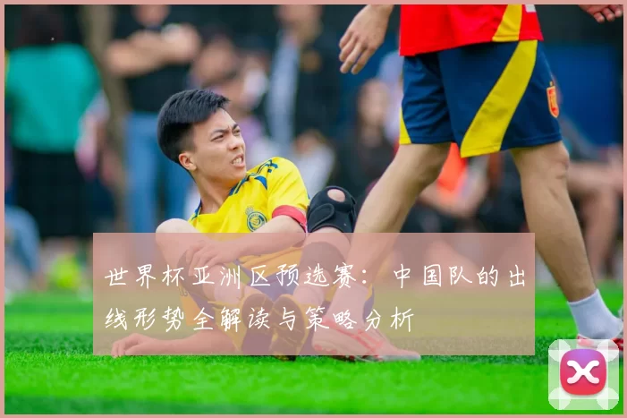 世界杯亚洲区预选赛：中国队的出线形势全解读与策略分析