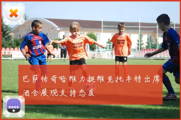 巴萨传奇哈维力挺维克托丰特出席酒会展现支持态度