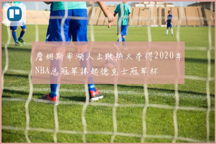 詹姆斯率湖人击败热火夺得2020年NBA总冠军捧起德克士冠军杯