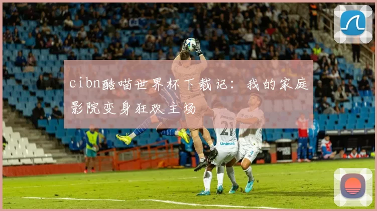 cibn酷喵世界杯下载记：我的家庭影院变身狂欢主场