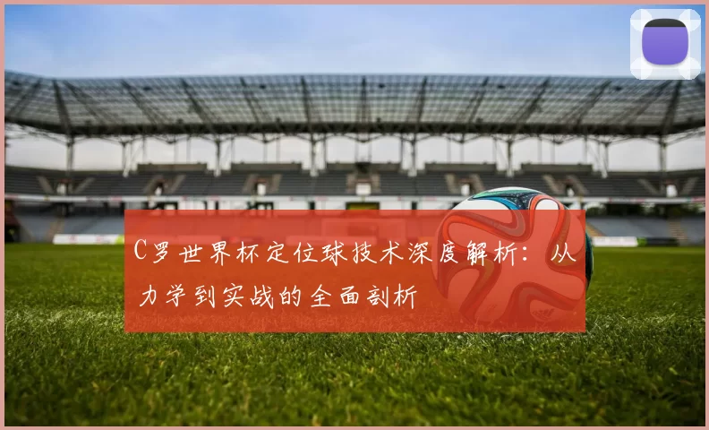 C罗世界杯定位球技术深度解析：从力学到实战的全面剖析