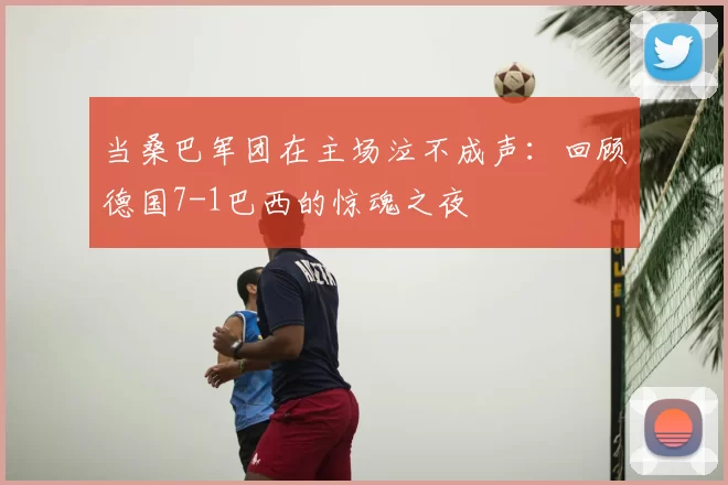 当桑巴军团在主场泣不成声：回顾德国7-1巴西的惊魂之夜