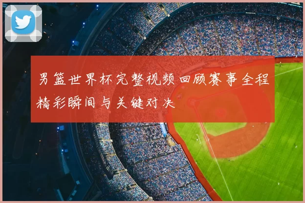 男篮世界杯完整视频回顾赛事全程精彩瞬间与关键对决