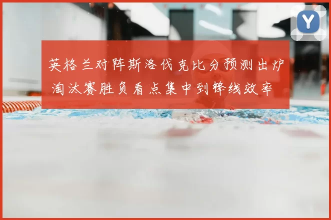英格兰对阵斯洛伐克比分预测出炉 淘汰赛胜负看点集中到锋线效率