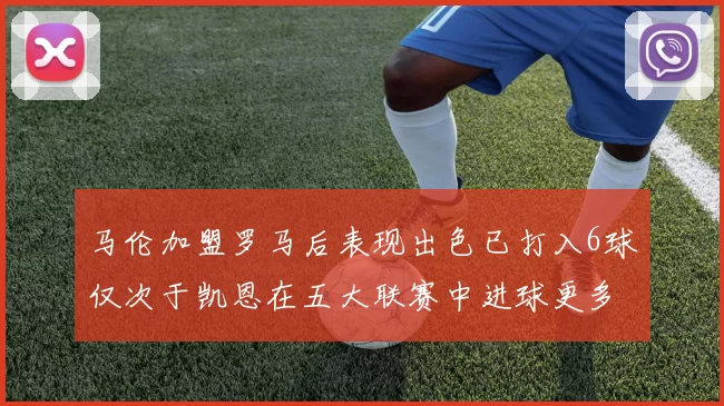马伦加盟罗马后表现出色已打入6球仅次于凯恩在五大联赛中进球更多