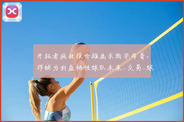 开拓者疯狂报价雄鹿求购字母哥,邓顿为利益牺牲球队未来_交易_球员_克林根