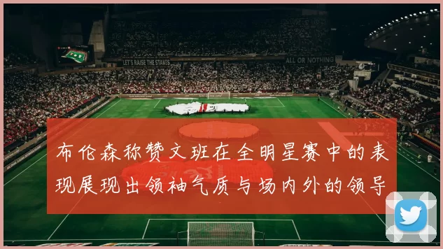 布伦森称赞文班在全明星赛中的表现展现出领袖气质与场内外的领导力