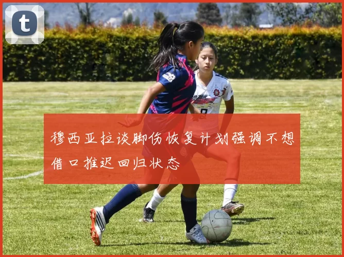 穆西亚拉谈脚伤恢复计划强调不想借口推迟回归状态