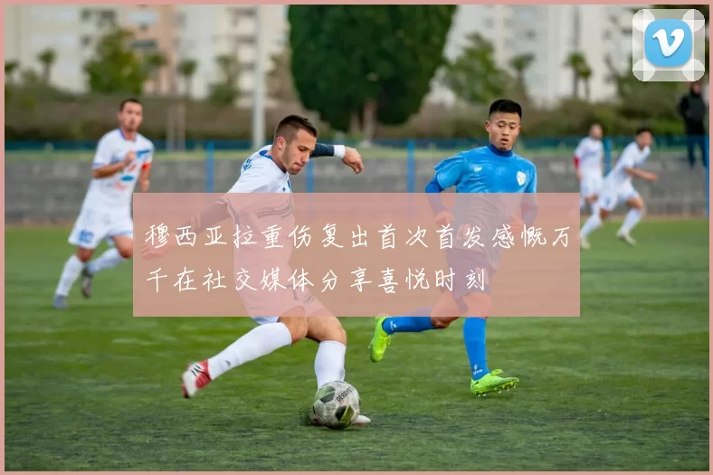 穆西亚拉重伤复出首次首发感慨万千在社交媒体分享喜悦时刻