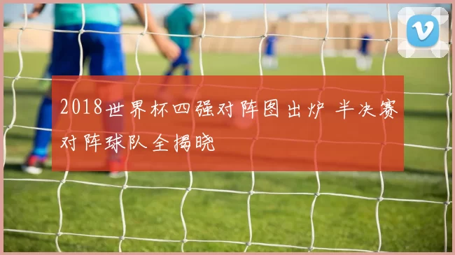 2018世界杯四强对阵图出炉 半决赛对阵球队全揭晓