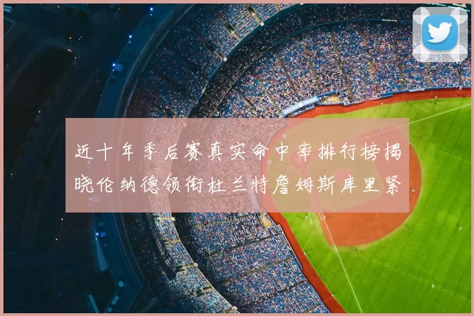 近十年季后赛真实命中率排行榜揭晓伦纳德领衔杜兰特詹姆斯库里紧随其后