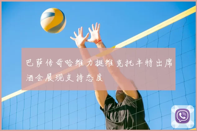 巴萨传奇哈维力挺维克托丰特出席酒会展现支持态度