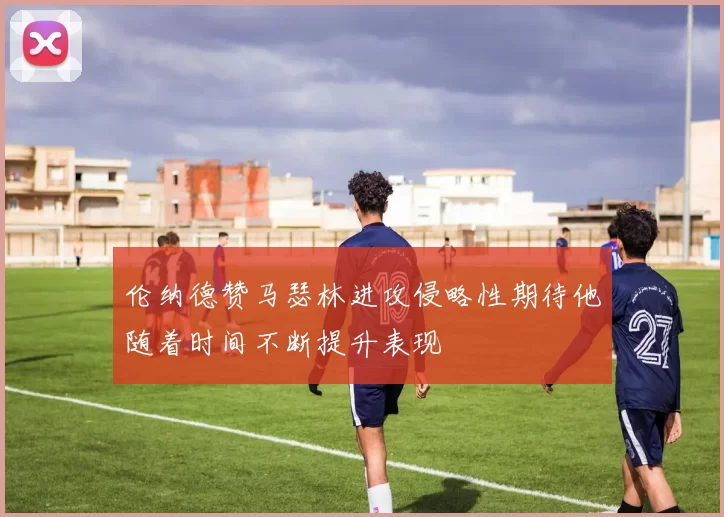 伦纳德赞马瑟林进攻侵略性期待他随着时间不断提升表现